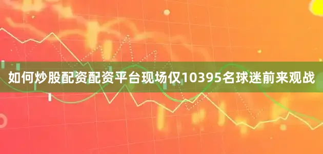 如何炒股配资配资平台现场仅10395名球迷前来观战