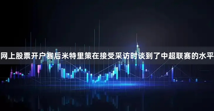 网上股票开户赛后米特里策在接受采访时谈到了中超联赛的水平