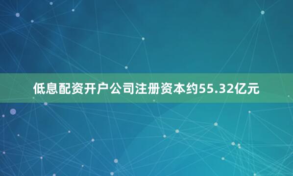 低息配资开户公司注册资本约55.32亿元