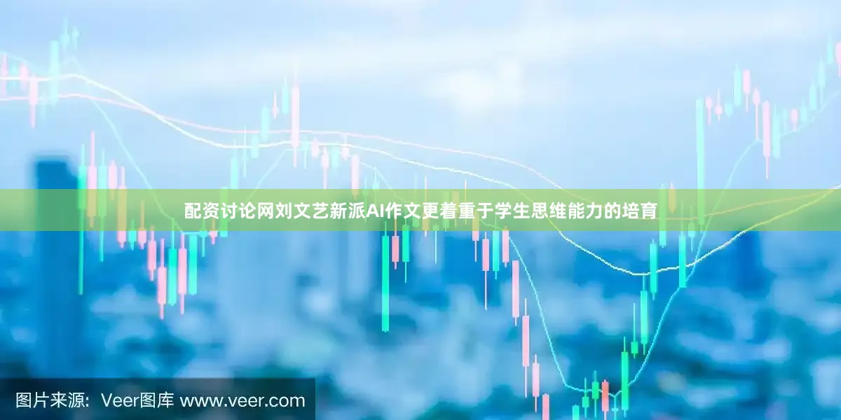 配资讨论网刘文艺新派AI作文更着重于学生思维能力的培育