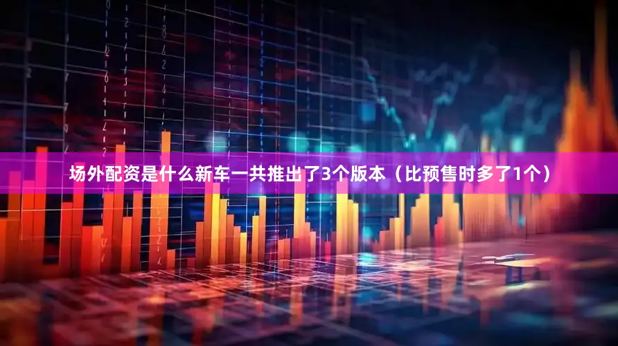 场外配资是什么新车一共推出了3个版本（比预售时多了1个）