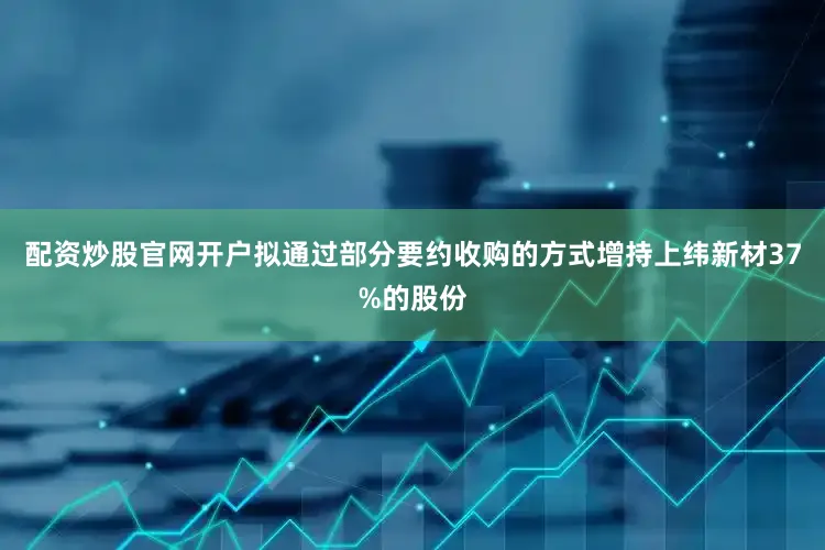 配资炒股官网开户拟通过部分要约收购的方式增持上纬新材37%的股份