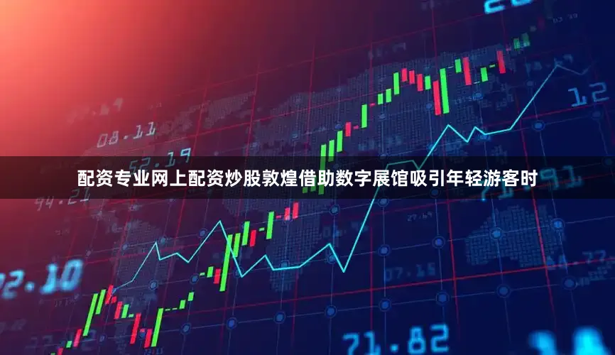 配资专业网上配资炒股敦煌借助数字展馆吸引年轻游客时