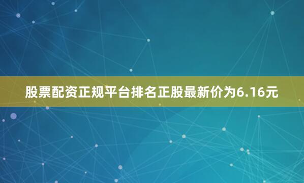 股票配资正规平台排名正股最新价为6.16元
