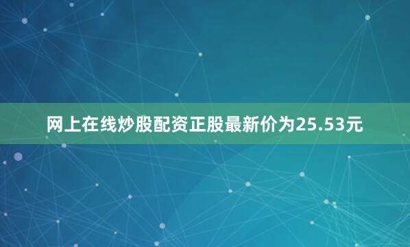 网上在线炒股配资正股最新价为25.53元