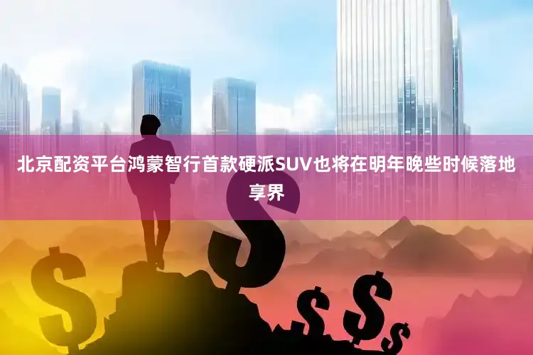 北京配资平台鸿蒙智行首款硬派SUV也将在明年晚些时候落地享界