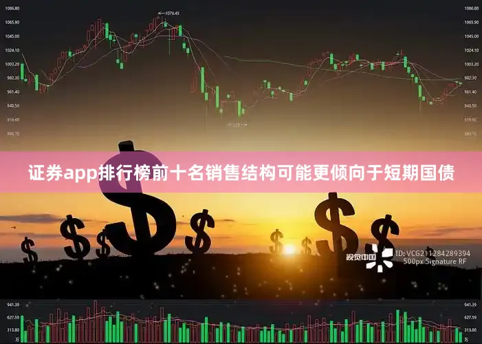 证券app排行榜前十名销售结构可能更倾向于短期国债