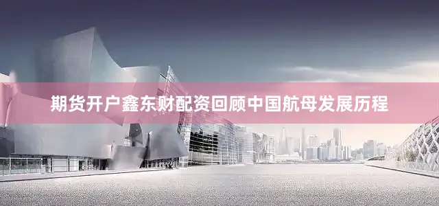 期货开户鑫东财配资回顾中国航母发展历程