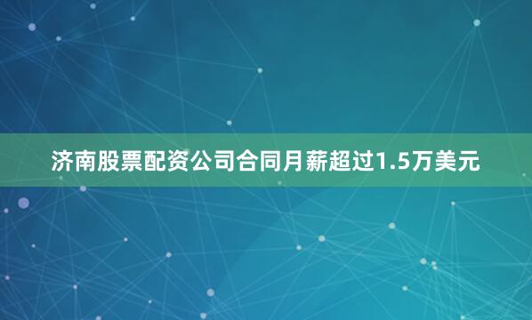 济南股票配资公司合同月薪超过1.5万美元