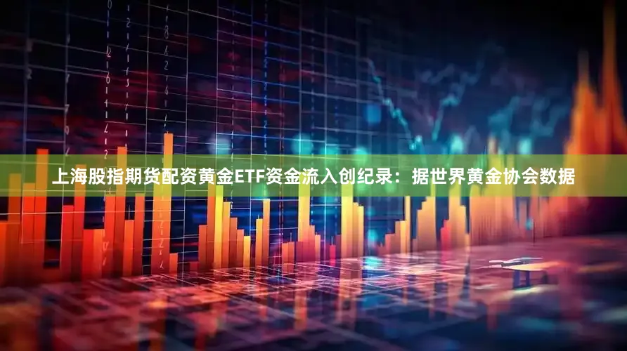 上海股指期货配资黄金ETF资金流入创纪录：据世界黄金协会数据