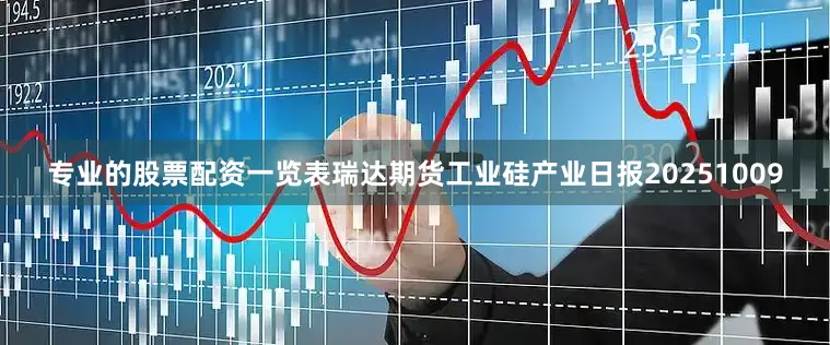 专业的股票配资一览表瑞达期货工业硅产业日报20251009