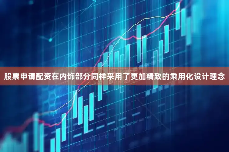 股票申请配资在内饰部分同样采用了更加精致的乘用化设计理念